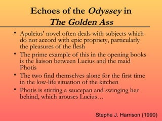Echoes of the Odyssey in
         The Golden Ass
• Apuleius’ novel often deals with subjects which
  do not accord with epic propriety, particularly
  the pleasures of the flesh
• The prime example of this in the opening books
  is the liaison between Lucius and the maid
  Photis
• The two find themselves alone for the first time
  in the low-life situation of the kitchen
• Photis is stirring a saucepan and swinging her
  behind, which arouses Lucius…

                              Stephe J. Harrison (1990)
 