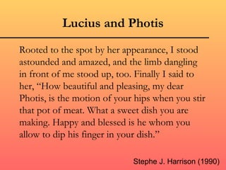 Lucius and Photis
Rooted to the spot by her appearance, I stood
astounded and amazed, and the limb dangling
in front of me stood up, too. Finally I said to
her, “How beautiful and pleasing, my dear
Photis, is the motion of your hips when you stir
that pot of meat. What a sweet dish you are
making. Happy and blessed is he whom you
allow to dip his finger in your dish.”

                             Stephe J. Harrison (1990)
 