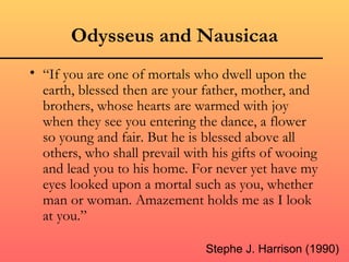 Odysseus and Nausicaa
• “If you are one of mortals who dwell upon the
  earth, blessed then are your father, mother, and
  brothers, whose hearts are warmed with joy
  when they see you entering the dance, a flower
  so young and fair. But he is blessed above all
  others, who shall prevail with his gifts of wooing
  and lead you to his home. For never yet have my
  eyes looked upon a mortal such as you, whether
  man or woman. Amazement holds me as I look
  at you.”

                               Stephe J. Harrison (1990)
 