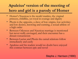 Apuleius’ version of the meeting of
  hero and girl is a parody of Homer
• Homer’s Nausicaa is the model maiden, the virginal
  princess, childlike, yet royal in courage and dignity
• Photis is the opposite, a slave of low origins, low activities
  and low desires, knowing and cunning, a sexual athlete of
  a high order
• Between Odysseus and Nausicaa marriage is mentioned
  but never really envisaged, and their encounter has a
  distant romanticism
• Between Lucius and Photis the carnal relations follow
  immediately and easily
• Apuleius and his readers would no doubt have enjoyed
  this contrast between epic and novel


                                       Stephe J. Harrison (1990)
 
