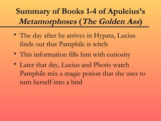 Summary of Books 1-4 of Apuleius’s
 Metamorphoses (The Golden Ass)
• The day after he arrives in Hypata, Lucius
  finds out that Pamphile is witch
• This information fills him with curiosity
• Later that day, Lucius and Photis watch
  Pamphile mix a magic potion that she uses to
  turn herself into a bird
 