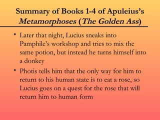 Summary of Books 1-4 of Apuleius’s
 Metamorphoses (The Golden Ass)
• Later that night, Lucius sneaks into
  Pamphile’s workshop and tries to mix the
  same potion, but instead he turns himself into
  a donkey
• Photis tells him that the only way for him to
  return to his human state is to eat a rose, so
  Lucius goes on a quest for the rose that will
  return him to human form
 