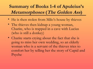 Summary of Books 1-4 of Apuleius’s
 Metamorphoses (The Golden Ass)
• He is then stolen from Milo’s house by thieves
• The thieves then kidnap a young woman,
  Charite, who is trapped in a cave with Lucius
  (who is still a donkey)
• Charite starts crying about the fact that she is
  going to miss her own wedding, so an elderly
  woman who is a servant of the thieves tries to
  comfort her by telling her the story of Cupid and
  Psyche
 