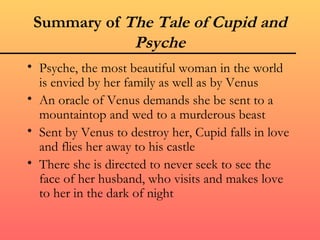 Summary of The Tale of Cupid and
             Psyche
• Psyche, the most beautiful woman in the world
  is envied by her family as well as by Venus
• An oracle of Venus demands she be sent to a
  mountaintop and wed to a murderous beast
• Sent by Venus to destroy her, Cupid falls in love
  and flies her away to his castle
• There she is directed to never seek to see the
  face of her husband, who visits and makes love
  to her in the dark of night
 