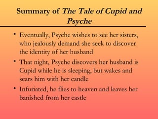 Summary of The Tale of Cupid and
             Psyche
• Eventually, Psyche wishes to see her sisters,
  who jealously demand she seek to discover
  the identity of her husband
• That night, Psyche discovers her husband is
  Cupid while he is sleeping, but wakes and
  scars him with her candle
• Infuriated, he flies to heaven and leaves her
  banished from her castle
 