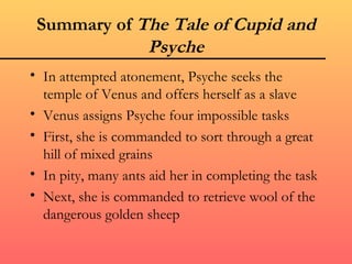 Summary of The Tale of Cupid and
             Psyche
• In attempted atonement, Psyche seeks the
  temple of Venus and offers herself as a slave
• Venus assigns Psyche four impossible tasks
• First, she is commanded to sort through a great
  hill of mixed grains
• In pity, many ants aid her in completing the task
• Next, she is commanded to retrieve wool of the
  dangerous golden sheep
 