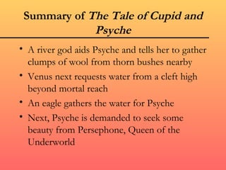 Summary of The Tale of Cupid and
             Psyche
• A river god aids Psyche and tells her to gather
  clumps of wool from thorn bushes nearby
• Venus next requests water from a cleft high
  beyond mortal reach
• An eagle gathers the water for Psyche
• Next, Psyche is demanded to seek some
  beauty from Persephone, Queen of the
  Underworld
 