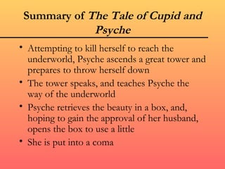 Summary of The Tale of Cupid and
             Psyche
• Attempting to kill herself to reach the
  underworld, Psyche ascends a great tower and
  prepares to throw herself down
• The tower speaks, and teaches Psyche the
  way of the underworld
• Psyche retrieves the beauty in a box, and,
  hoping to gain the approval of her husband,
  opens the box to use a little
• She is put into a coma
 