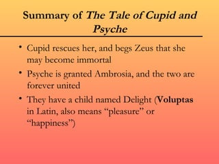 Summary of The Tale of Cupid and
             Psyche
• Cupid rescues her, and begs Zeus that she
  may become immortal
• Psyche is granted Ambrosia, and the two are
  forever united
• They have a child named Delight (Voluptas
  in Latin, also means “pleasure” or
  “happiness”)
 