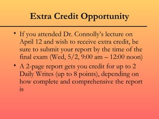 Extra Credit Opportunity
• If you attended Dr. Connolly’s lecture on
  April 12 and wish to receive extra credit, be
  sure to submit your report by the time of the
  final exam (Wed, 5/2, 9:00 am – 12:00 noon)
• A 2-page report gets you credit for up to 2
  Daily Writes (up to 8 points), depending on
  how complete and comprehensive the report
  is
 