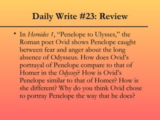 Daily Write #23: Review
• In Heroides 1, “Penelope to Ulysses,” the
  Roman poet Ovid shows Penelope caught
  between fear and anger about the long
  absence of Odysseus. How does Ovid’s
  portrayal of Penelope compare to that of
  Homer in the Odyssey? How is Ovid’s
  Penelope similar to that of Homer? How is
  she different? Why do you think Ovid chose
  to portray Penelope the way that he does?
 