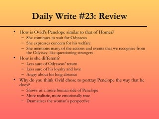 Daily Write #23: Review
• How is Ovid’s Penelope similar to that of Homer?
   – She continues to wait for Odysseus
   – She expresses concern for his welfare
   – She mentions many of the actions and events that we recognize from
     the Odyssey, like questioning strangers
• How is she different?
   – Less sure of Odysseus’ return
   – Less sure of his loyalty and love
   – Angry about his long absence
• Why do you think Ovid chose to portray Penelope the way that he
  does?
   – Shows us a more human side of Penelope
   – More realistic, more emotionally true
   – Dramatizes the woman’s perspective
 