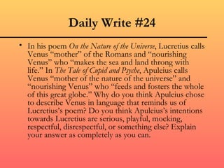 Daily Write #24
• In his poem On the Nature of the Universe, Lucretius calls
  Venus “mother” of the Romans and “nourishing
  Venus” who “makes the sea and land throng with
  life.” In The Tale of Cupid and Psyche, Apuleius calls
  Venus “mother of the nature of the universe” and
  “nourishing Venus” who “feeds and fosters the whole
  of this great globe.” Why do you think Apuleius chose
  to describe Venus in language that reminds us of
  Lucretius’s poem? Do you think Apuleius’s intentions
  towards Lucretius are serious, playful, mocking,
  respectful, disrespectful, or something else? Explain
  your answer as completely as you can.
 