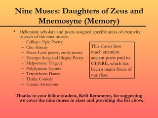 Nine Muses: Daughters of Zeus and
     Mnemosyne (Memory)
• Hellenistic scholars and poets assigned specific areas of creativity
  to each of the nine muses:
    –   Calliope: Epic Poetry
    –   Clio: History                        This shows how
    –   Erato: Lyric poetry, erotic poetry   much attention
    –   Euterpe: Song and Elegiac Poetry     ancient poets paid to
    –   Melpomene: Tragedy                   GENRE, which has
    –   Polyhymnia: Hymns                    been a major focus of
    –   Terpsichore: Dance                   our class.
    –   Thalia: Comedy
    –   Urania: Astronomy

 Thanks to your fellow student, Kelli Kemmerer, for suggesting
  we cover the nine muses in class and providing the list above.
 
