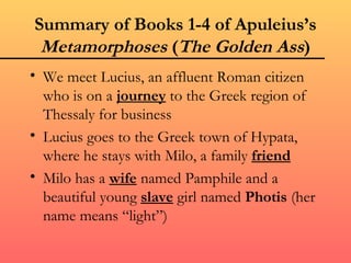 Summary of Books 1-4 of Apuleius’s
 Metamorphoses (The Golden Ass)
• We meet Lucius, an affluent Roman citizen
  who is on a journey to the Greek region of
  Thessaly for business
• Lucius goes to the Greek town of Hypata,
  where he stays with Milo, a family friend
• Milo has a wife named Pamphile and a
  beautiful young slave girl named Photis (her
  name means “light”)
 