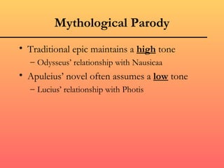 Mythological Parody
• Traditional epic maintains a high tone
  – Odysseus’ relationship with Nausicaa
• Apuleius’ novel often assumes a low tone
  – Lucius’ relationship with Photis
 