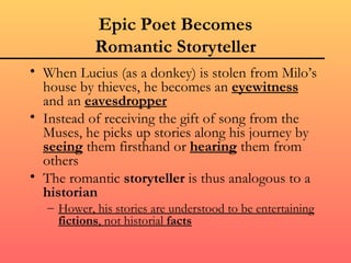 Epic Poet Becomes
           Romantic Storyteller
• When Lucius (as a donkey) is stolen from Milo’s
  house by thieves, he becomes an eyewitness
  and an eavesdropper
• Instead of receiving the gift of song from the
  Muses, he picks up stories along his journey by
  seeing them firsthand or hearing them from
  others
• The romantic storyteller is thus analogous to a
  historian
  – Hower, his stories are understood to be entertaining
    fictions, not historial facts
 