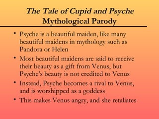 The Tale of Cupid and Psyche
        Mythological Parody
• Psyche is a beautiful maiden, like many
  beautiful maidens in mythology such as
  Pandora or Helen
• Most beautiful maidens are said to receive
  their beauty as a gift from Venus, but
  Psyche’s beauty is not credited to Venus
• Instead, Psyche becomes a rival to Venus,
  and is worshipped as a goddess
• This makes Venus angry, and she retaliates
 