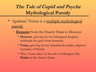 The Tale of Cupid and Psyche
        Mythological Parody
• Apuleius’ Venus is a multiple mythological
  parody
  – Demeter from the Homeric Hymn to Demeter
     • Demeter, grieving for her kidnapped daughter,
       withholds the grain from humanity
     • Venus, grieving for her abandoned temples, deprives
       humanity of Psyche
     • Thus, Venus takes on the role of kidnapper, like
       Hades in the Homeric Hymn
 