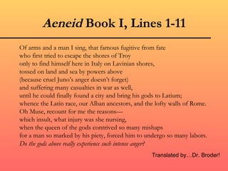 Aeneid Book I, Lines 1-11
Of arms and a man I sing, that famous fugitive from fate
who first tried to escape the shores of Troy
only to find himself here in Italy on Lavinian shores,
tossed on land and sea by powers above
(because cruel Juno’s anger doesn’t forget)
and suffering many casualties in war as well,
until he could finally found a city and bring his gods to Latium;
whence the Latin race, our Alban ancestors, and the lofty walls of Rome.
Oh Muse, recount for me the reasons—
which insult, what injury was she nursing,
when the queen of the gods contrived so many mishaps
for a man so marked by his piety, forced him to undergo so many labors.
Do the gods above really experience such intense anger?
                                                  Translated by…Dr. Broder!
 
