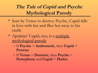 The Tale of Cupid and Psyche
        Mythological Parody
• Sent by Venus to destroy Psyche, Cupid falls
  in love with her and flies her away to his
  castle
• Apuleius’ Cupid, too, is a multiple
  mythological parody
  – If Psyche = Andromeda, then Cupid =
    Perseus
  – If Venus = Demeter, then Psyche =
    Persephone and Cupid = Hades
 