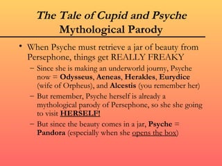 The Tale of Cupid and Psyche
        Mythological Parody
• When Psyche must retrieve a jar of beauty from
  Persephone, things get REALLY FREAKY
  – Since she is making an underworld journy, Psyche
    now = Odysseus, Aeneas, Herakles, Eurydice
    (wife of Orpheus), and Alcestis (you remember her)
  – But remember, Psyche herself is already a
    mythological parody of Persephone, so she she going
    to visit HERSELF!
  – But since the beauty comes in a jar, Psyche =
    Pandora (especially when she opens the box)
 