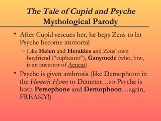The Tale of Cupid and Psyche
        Mythological Parody
• After Cupid rescues her, he begs Zeus to let
  Psyche become immortal
  – Like Helen and Herakles and Zeus’ own
    boyfriend (“cupbearer”), Ganymede (who, btw,
    is an ancestor of Aeneas)
• Psyche is given ambrosia (like Demophoon in
  the Homeric Hymn to Demeter…so Psyche is
  both Persephone and Demophoon…again,
  FREAKY!)
 