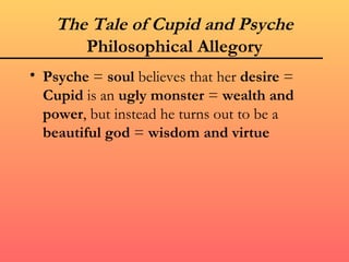 The Tale of Cupid and Psyche
       Philosophical Allegory
• Psyche = soul believes that her desire =
  Cupid is an ugly monster = wealth and
  power, but instead he turns out to be a
  beautiful god = wisdom and virtue
 