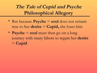 The Tale of Cupid and Psyche
       Philosophical Allegory
• But because Psyche = soul does not remain
  true to her desire = Cupid, she loses him
• Psyche = soul must then go on a long
  journey with many labors to regain her desire
  = Cupid
 