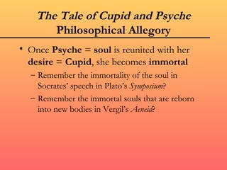 The Tale of Cupid and Psyche
       Philosophical Allegory
• Once Psyche = soul is reunited with her
  desire = Cupid, she becomes immortal
  – Remember the immortality of the soul in
    Socrates’ speech in Plato’s Symposium?
  – Remember the immortal souls that are reborn
    into new bodies in Vergil’s Aeneid?
 