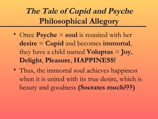 The Tale of Cupid and Psyche
       Philosophical Allegory
• Once Psyche = soul is reunited with her
  desire = Cupid and becomes immortal,
  they have a child named Voluptas = Joy,
  Delight, Pleasure, HAPPINESS!
• Thus, the immortal soul achieves happiness
  when it is united with its true desire, which is
  beauty and goodness (Socrates much???)
 