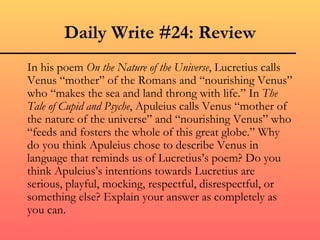 Daily Write #24: Review
In his poem On the Nature of the Universe, Lucretius calls
Venus “mother” of the Romans and “nourishing Venus”
who “makes the sea and land throng with life.” In The
Tale of Cupid and Psyche, Apuleius calls Venus “mother of
the nature of the universe” and “nourishing Venus” who
“feeds and fosters the whole of this great globe.” Why
do you think Apuleius chose to describe Venus in
language that reminds us of Lucretius’s poem? Do you
think Apuleius’s intentions towards Lucretius are
serious, playful, mocking, respectful, disrespectful, or
something else? Explain your answer as completely as
you can.
 
