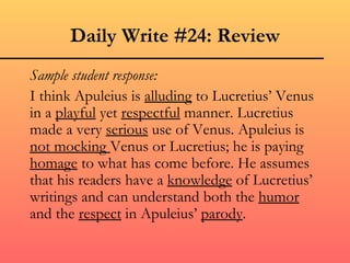 Daily Write #24: Review
Sample student response:
I think Apuleius is alluding to Lucretius’ Venus
in a playful yet respectful manner. Lucretius
made a very serious use of Venus. Apuleius is
not mocking Venus or Lucretius; he is paying
homage to what has come before. He assumes
that his readers have a knowledge of Lucretius’
writings and can understand both the humor
and the respect in Apuleius’ parody.
 