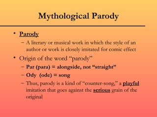 Mythological Parody
• Parody
  – A literary or musical work in which the style of an
    author or work is closely imitated for comic effect
• Origin of the word “parody”
  – Par (para) = alongside, not “straight”
  – Ody (ode) = song
  – Thus, parody is a kind of “counter-song,” a playful
    imitation that goes against the serious grain of the
    original
 
