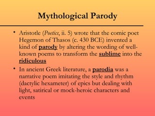 Mythological Parody
• Aristotle (Poetics, ii. 5) wrote that the comic poet
  Hegemon of Thasos (c. 430 BCE) invented a
  kind of parody by altering the wording of well-
  known poems to transform the sublime into the
  ridiculous
• In ancient Greek literature, a parodia was a
  narrative poem imitating the style and rhythm
  (dactylic hexameter) of epics but dealing with
  light, satirical or mock-heroic characters and
  events
 