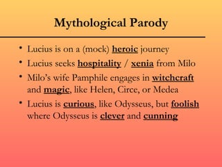 Mythological Parody
• Lucius is on a (mock) heroic journey
• Lucius seeks hospitality / xenia from Milo
• Milo’s wife Pamphile engages in witchcraft
  and magic, like Helen, Circe, or Medea
• Lucius is curious, like Odysseus, but foolish
  where Odysseus is clever and cunning
 