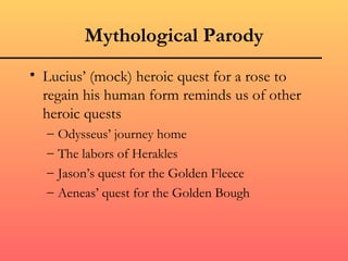 Mythological Parody
• Lucius’ (mock) heroic quest for a rose to
  regain his human form reminds us of other
  heroic quests
  –   Odysseus’ journey home
  –   The labors of Herakles
  –   Jason’s quest for the Golden Fleece
  –   Aeneas’ quest for the Golden Bough
 