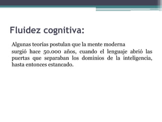 Fluidez cognitiva:
Algunas teorías postulan que la mente moderna
surgió hace 50.000 años, cuando el lenguaje abrió las
puertas que separaban los dominios de la inteligencia,
hasta entonces estancado.
 