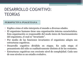 DESARROLLO COGNITIVO:
TEORÍAS
PERSPECTIVA PIAGETIANA
• Explica cómo el niño interpreta el mundo a diversas edades.
• El organismo humano tiene una organización interna característica.
Esta organización es responsable del modo único de funcionamiento
del organismo, el cual es “invariante”.
• Por medio de las funciones invariantes el organismo adapta sus
estructuras cognitivas.
• Desarrollo cognitivo dividido en etapas. En cada etapa el
pensamiento del niño es cualitativamente distinto al de las restantes.
• Estructuras cognitivas con creciente nivel de complejidad. Cada uno
de esos niveles es un estadio evolutivo.
 