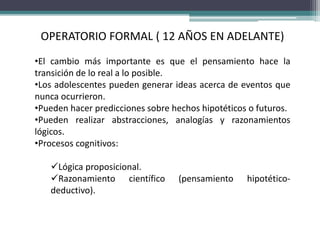 OPERATORIO FORMAL ( 12 AÑOS EN ADELANTE)
•El cambio más importante es que el pensamiento hace la
transición de lo real a lo posible.
•Los adolescentes pueden generar ideas acerca de eventos que
nunca ocurrieron.
•Pueden hacer predicciones sobre hechos hipotéticos o futuros.
•Pueden realizar abstracciones, analogías y razonamientos
lógicos.
•Procesos cognitivos:
Lógica proposicional.
Razonamiento científico (pensamiento hipotético-
deductivo).
 