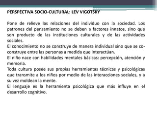 PERSPECTIVA SOCIO-CULTURAL: LEV VIGOTSKY
Pone de relieve las relaciones del individuo con la sociedad. Los
patrones del pensamiento no se deben a factores innatos, sino que
son producto de las instituciones culturales y de las actividades
sociales.
El conocimiento no se construye de manera individual sino que se co-
construye entre las personas a medida que interactúan.
El niño nace con habilidades mentales básicas: percepción, atención y
memoria.
Toda cultura posee sus propias herramientas técnicas y psicológicas
que transmite a los niños por medio de las interacciones sociales, y a
su vez moldean la mente.
El lenguaje es la herramienta psicológica que más influye en el
desarrollo cognitivo.
 