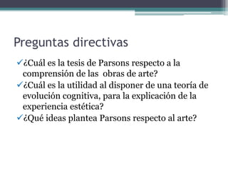 Preguntas directivas
¿Cuál es la tesis de Parsons respecto a la
comprensión de las obras de arte?
¿Cuál es la utilidad al disponer de una teoría de
evolución cognitiva, para la explicación de la
experiencia estética?
¿Qué ideas plantea Parsons respecto al arte?
 