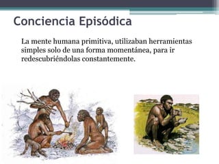 Conciencia Episódica
La mente humana primitiva, utilizaban herramientas
simples solo de una forma momentánea, para ir
redescubriéndolas constantemente.
 