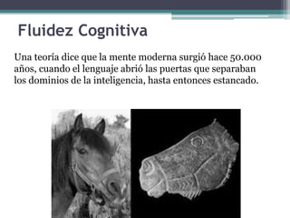 Fluidez Cognitiva
Una teoría dice que la mente moderna surgió hace 50.000
años, cuando el lenguaje abrió las puertas que separaban
los dominios de la inteligencia, hasta entonces estancado.
 