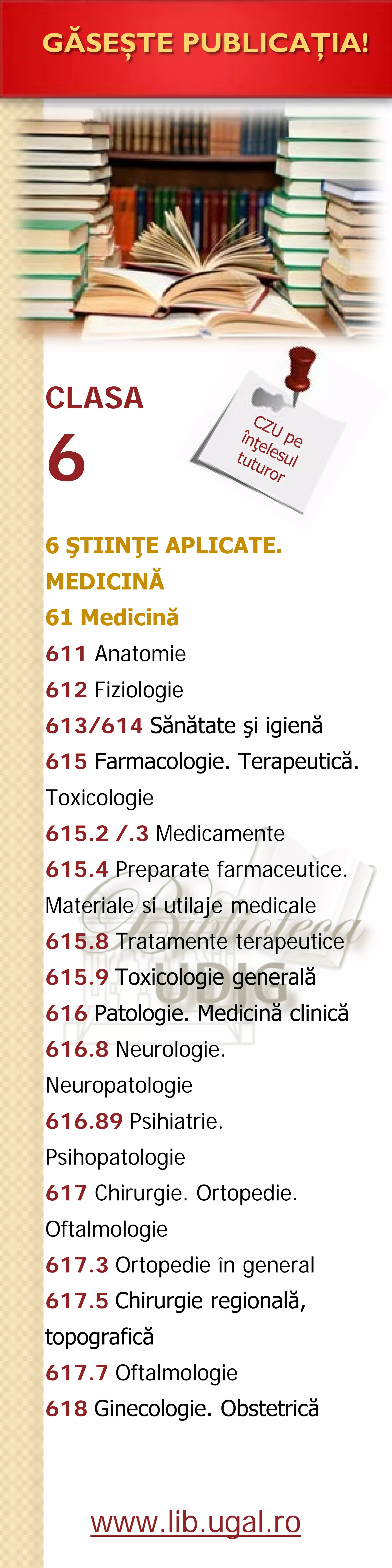 CLASA
6
GĂSEŞTE PUBLICAŢIA!
6 ŞTIINŢE APLICATE.
MEDICINĂ
61 Medicină
611 Anatomie
612 Fiziologie
613/614 Sănătate şi igienă
615 Farmacologie. Terapeutică.
Toxicologie
615.2 /.3 Medicamente
615.4 Preparate farmaceutice.
Materiale si utilaje medicale
615.8 Tratamente terapeutice
615.9 Toxicologie generală
616 Patologie. Medicină clinică
616.8 Neurologie.
Neuropatologie
616.89 Psihiatrie.
Psihopatologie
617 Chirurgie. Ortopedie.
Oftalmologie
617.3 Ortopedie în general
617.5 Chirurgie regională,
topografică
617.7 Oftalmologie
618 Ginecologie. Obstetrică
www.lib.ugal.ro
http://www.udcc.org/udcsummary/php/index.php?lang=ro&pr=Y