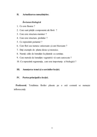 3
II. Actualizarea cunoştinţelor.
Înviorarebiologică
1. Ce este floarea ?
2. Care sunt părţile componente ale florii ?
3. Care este structura staminei ?
4. Care este structura pistilului ?
5. Ce reprezintă periantul ?
6. Care flori ase numesc unisexuate şi care bisexuate ?
7. Daţi exemple de plante dioice şi monoice.
8. Numiţi căile de înmulţire la plantele cu seminţe.
9. Care metode de înmulţire vegetativă vă sunt cunoscute ?
10. Ce reprezintă regeneraţia, care este importanţa ei biologică ?
III. Anunţarea temei şi a sarcinilor lecţiei.
IV. Partea principală a lecţiei.
Profesorul. Totalitatea florilor plasate pe o axă comună se numeşte
inflorescenţă.
 