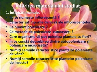 Întărirea materialului studiat.
1. Întrebări frontale.
• Ce se numeşte inflorescență ?
• Caracterizaţi tipurile de bază ale inflorescențelor.
• Ce numim polenizare ?
• Ce metode de polenizare cunoaşteţi ?
• Care organisme vii pot poleniza plantele cu flori?
• În ce constă deosebirea dintre autopolenizare și
polenizare încrucișată?
• Numiți semnile caracteristice plantelor polenizate
de vânt?
• Numiți semnile caracteristice plantelor polenizate
de insecte?
 