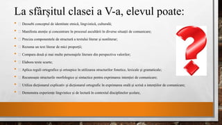 La sfârșitul clasei a V-a, elevul poate:
• Deosebi conceptul de identitate etnică, lingvistică, culturală;
• Manifesta atenție și concentrare în procesul ascultării în diverse situații de comunicare;
• Preciza componentele de structură a textului literar și nonliterar;
• Rezuma un text literar de mici proporții;
• Compara două și mai multe personajele literare din perspectiva valorilor;
• Elabora texte scurte;
• Aplica reguli ortografice și ortoepice în utilizarea structurilor fonetice, lexicale și gramaticale;
• Recunoaște structurile morfologice și sintactice pentru exprimarea intenției de comunicare;
• Utiliza dicționarul explicativ și dicționarul ortografic în exprimarea orală și scrisă a intențiilor de comunicare;
• Demonstra experiențe lingvistice și de lectură în contextul disciplinelor școlare,
 