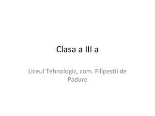 Clasa a III a
Liceul Tehnologic, com. Filipestii de
Padure
 