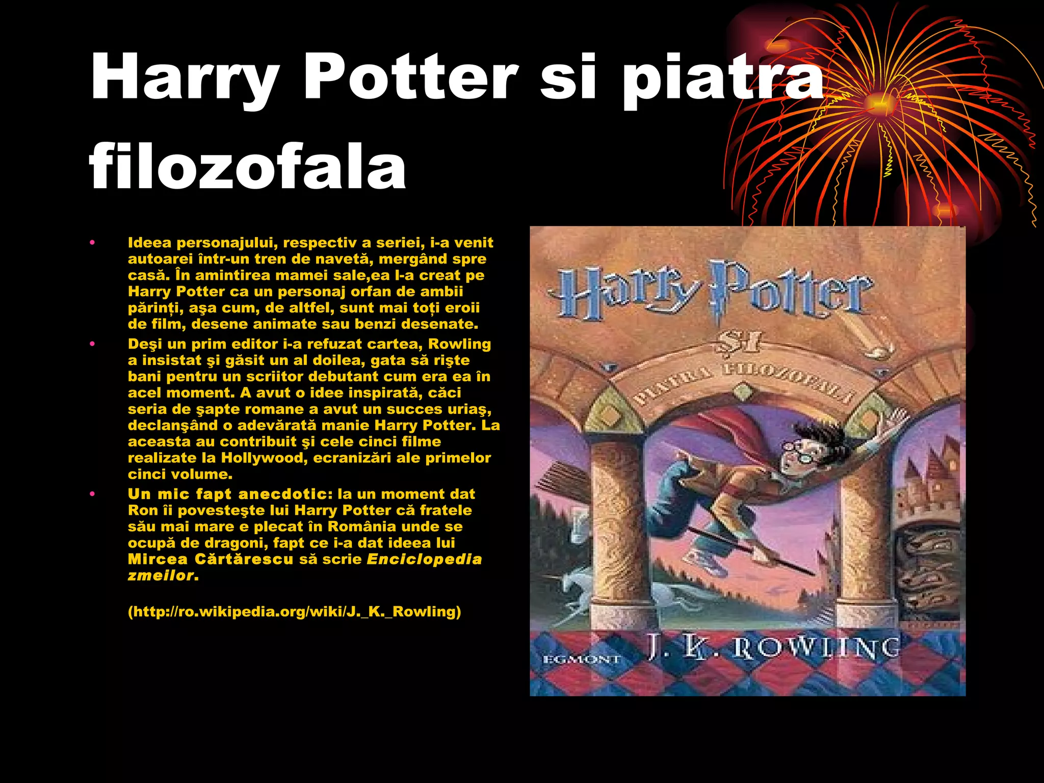 Harry Potter si piatra filozofala Ideea personajului, respectiv a seriei, i-a venit autoarei într-un tren de navetă, mergând spre casă. În amintirea mamei sale,ea l-a creat pe Harry Potter ca un personaj orfan de ambii părinţi, aşa cum, de altfel, sunt mai toţi eroii de film, desene animate sau benzi desenate. Deşi un prim editor i-a refuzat cartea, Rowling a insistat şi găsit un al doilea, gata să rişte bani pentru un scriitor debutant cum era ea în acel moment. A avut o idee inspirată, căci seria de şapte romane a avut un succes uriaş, declanşând o adevărată manie Harry Potter. La aceasta au contribuit şi cele cinci filme realizate la Hollywood, ecranizări ale primelor cinci volume. Un mic fapt anecdotic : la un moment dat Ron îi povesteşte lui Harry Potter că fratele său mai mare e plecat în România unde se ocupă de dragoni, fapt ce i-a dat ideea lui  Mircea Cărtărescu  să scrie  Enciclopedia zmeilor . (http://ro.wikipedia.org/wiki/J._K._Rowling) 